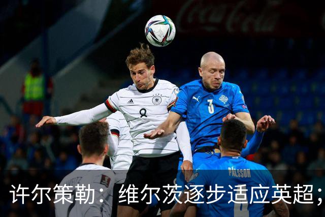 许尔策勒：维尔茨逐步适应英超；客战利物浦全力争胜