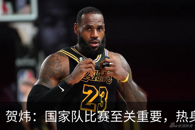 贺炜：国家队比赛至关重要，热身赛影响球员和教练信任度